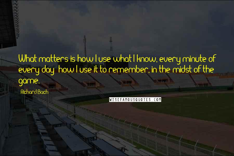 Richard Bach Quotes: What matters is how I use what I know, every minute of every day; how I use it to remember, in the midst of the game.