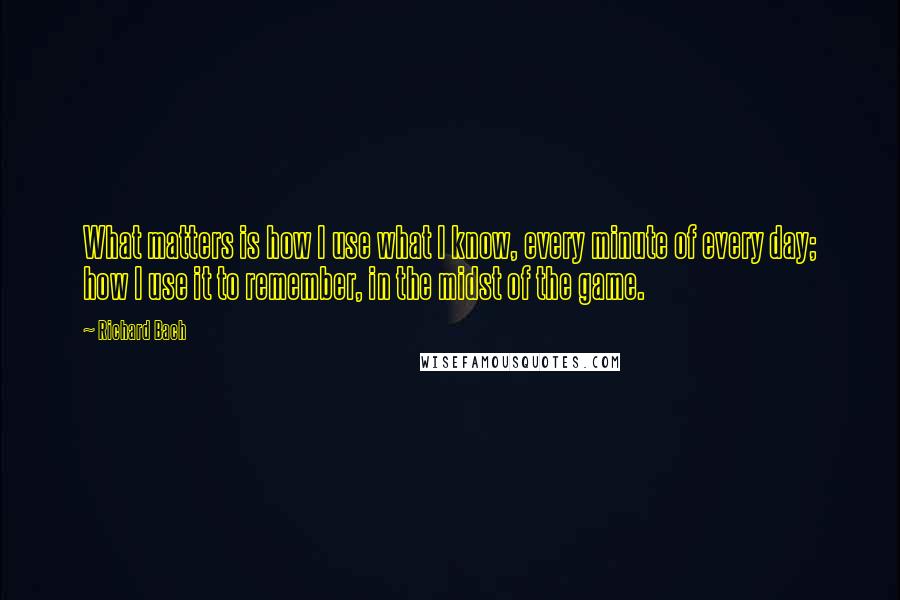 Richard Bach Quotes: What matters is how I use what I know, every minute of every day; how I use it to remember, in the midst of the game.