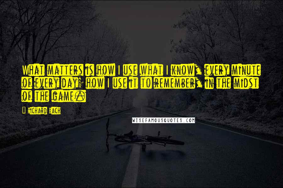 Richard Bach Quotes: What matters is how I use what I know, every minute of every day; how I use it to remember, in the midst of the game.