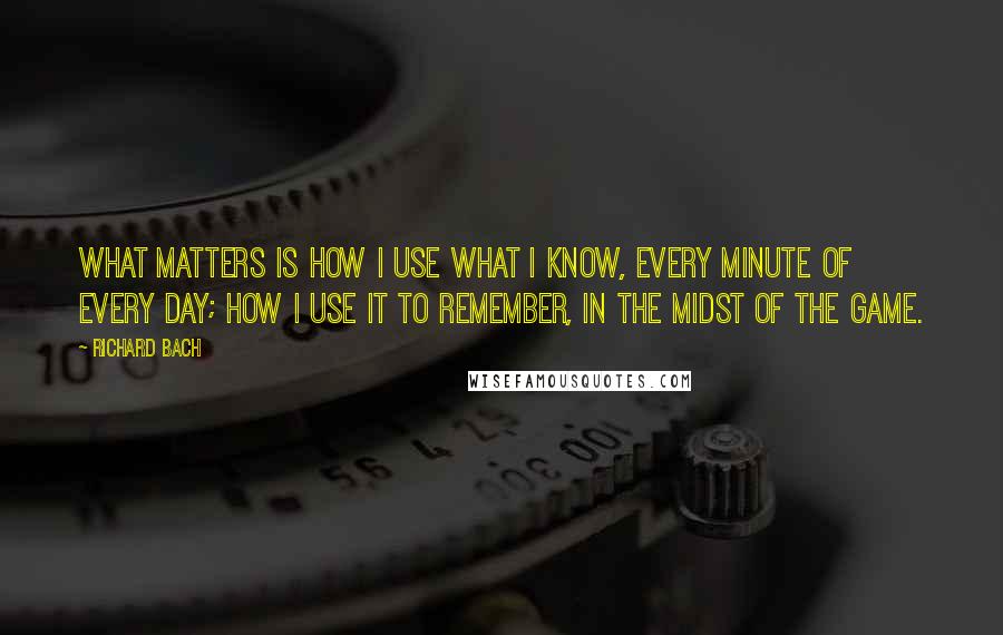 Richard Bach Quotes: What matters is how I use what I know, every minute of every day; how I use it to remember, in the midst of the game.