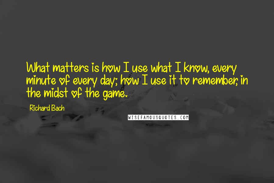 Richard Bach Quotes: What matters is how I use what I know, every minute of every day; how I use it to remember, in the midst of the game.