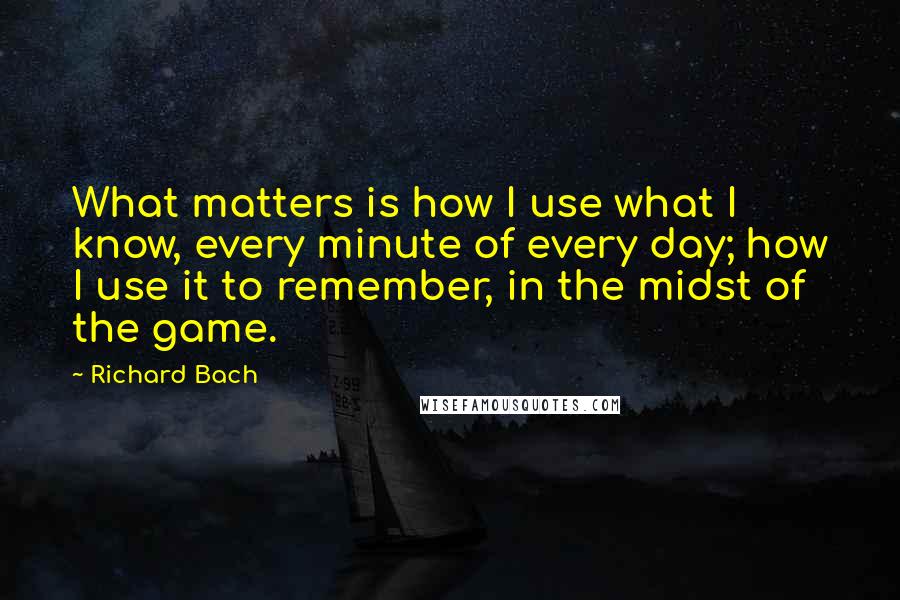 Richard Bach Quotes: What matters is how I use what I know, every minute of every day; how I use it to remember, in the midst of the game.
