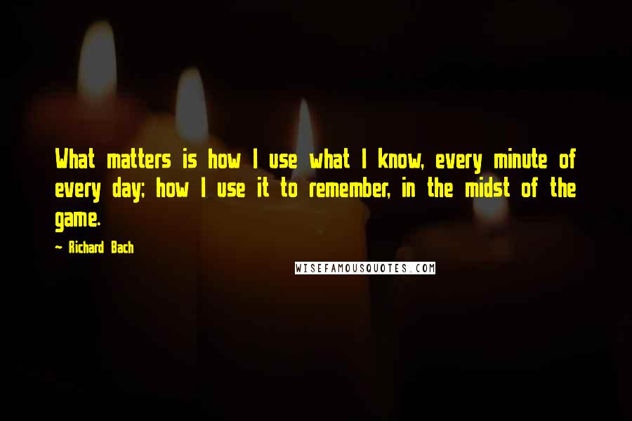 Richard Bach Quotes: What matters is how I use what I know, every minute of every day; how I use it to remember, in the midst of the game.