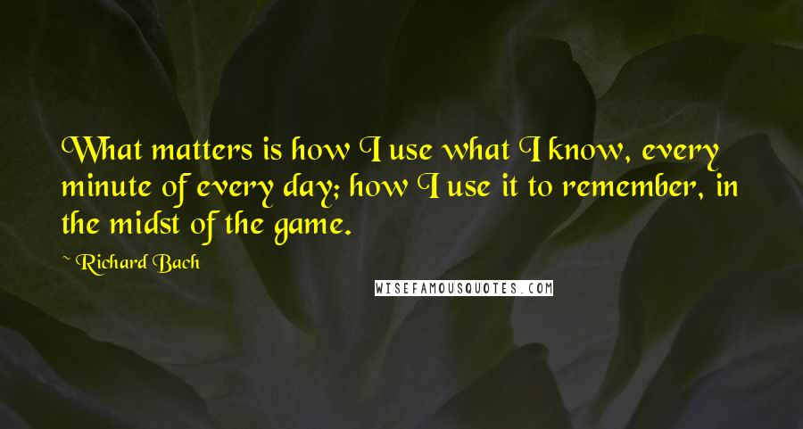 Richard Bach Quotes: What matters is how I use what I know, every minute of every day; how I use it to remember, in the midst of the game.