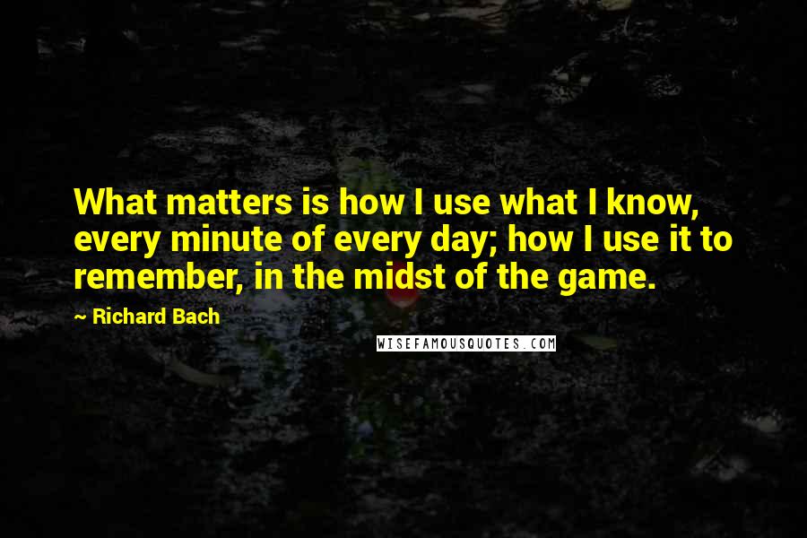 Richard Bach Quotes: What matters is how I use what I know, every minute of every day; how I use it to remember, in the midst of the game.