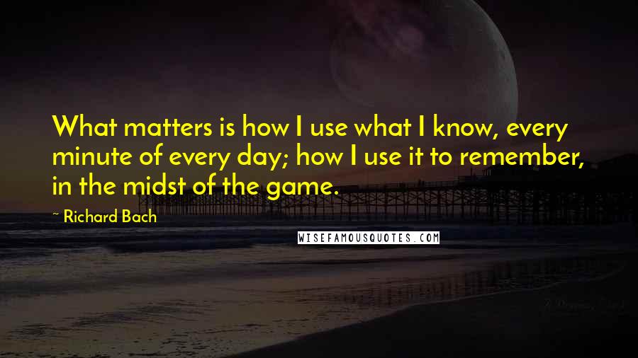 Richard Bach Quotes: What matters is how I use what I know, every minute of every day; how I use it to remember, in the midst of the game.