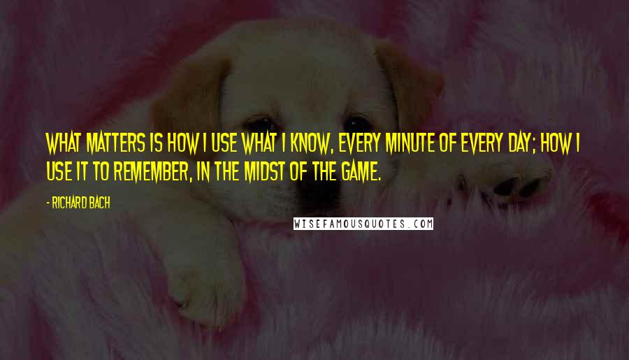 Richard Bach Quotes: What matters is how I use what I know, every minute of every day; how I use it to remember, in the midst of the game.