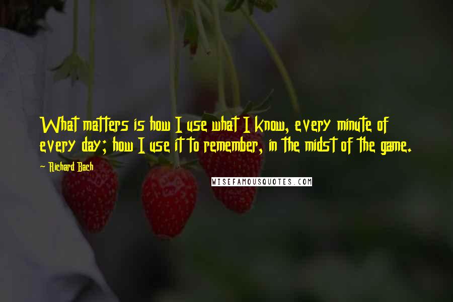 Richard Bach Quotes: What matters is how I use what I know, every minute of every day; how I use it to remember, in the midst of the game.