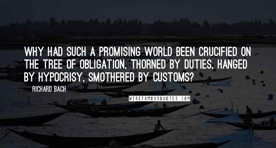 Richard Bach Quotes: Why had such a promising world been crucified on the tree of obligation, thorned by duties, hanged by hypocrisy, smothered by customs?