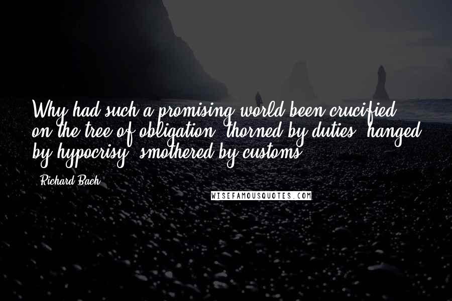 Richard Bach Quotes: Why had such a promising world been crucified on the tree of obligation, thorned by duties, hanged by hypocrisy, smothered by customs?