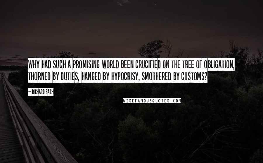 Richard Bach Quotes: Why had such a promising world been crucified on the tree of obligation, thorned by duties, hanged by hypocrisy, smothered by customs?