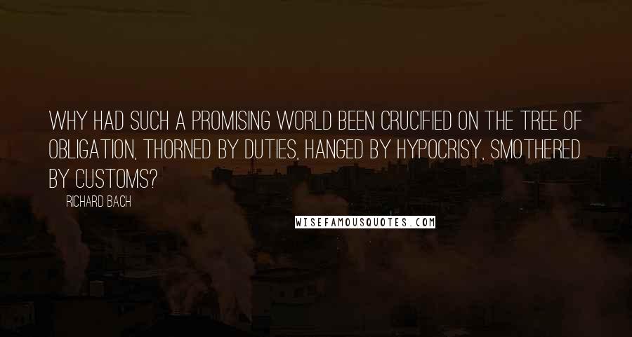 Richard Bach Quotes: Why had such a promising world been crucified on the tree of obligation, thorned by duties, hanged by hypocrisy, smothered by customs?