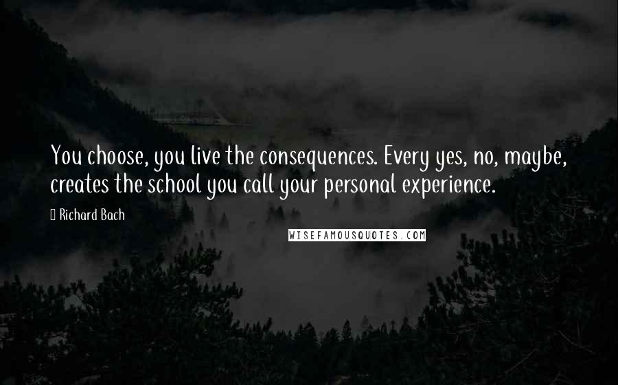 Richard Bach Quotes: You choose, you live the consequences. Every yes, no, maybe, creates the school you call your personal experience.