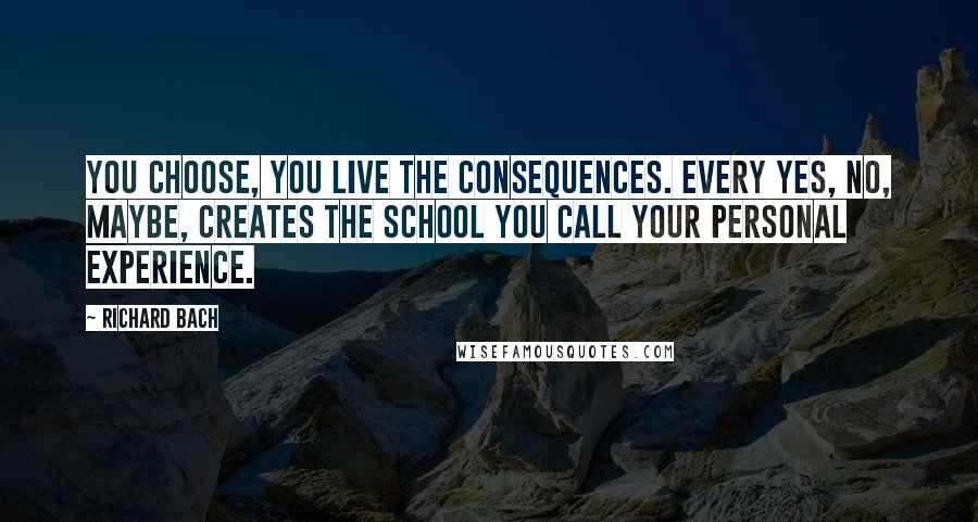 Richard Bach Quotes: You choose, you live the consequences. Every yes, no, maybe, creates the school you call your personal experience.