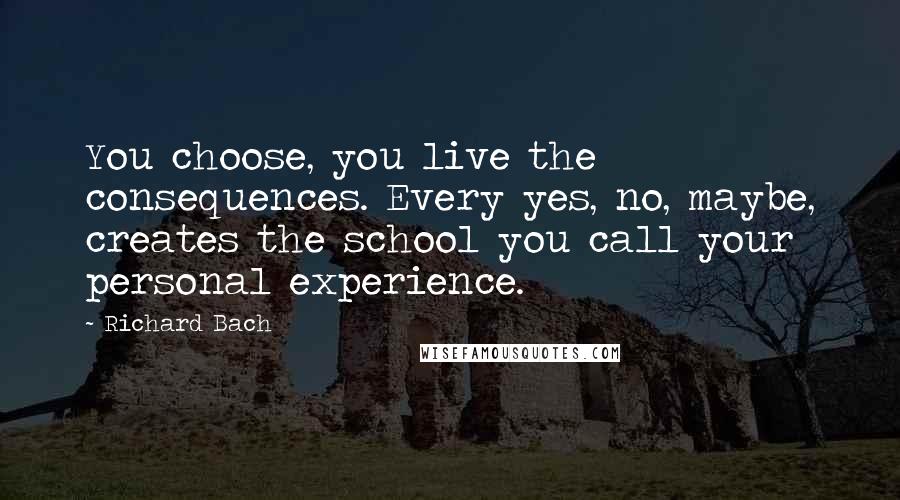 Richard Bach Quotes: You choose, you live the consequences. Every yes, no, maybe, creates the school you call your personal experience.