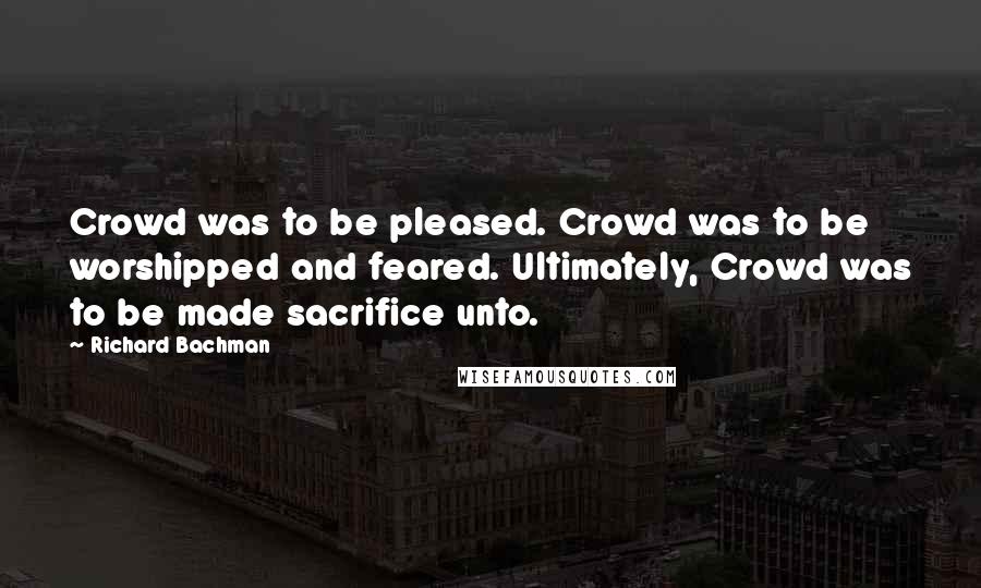 Richard Bachman Quotes: Crowd was to be pleased. Crowd was to be worshipped and feared. Ultimately, Crowd was to be made sacrifice unto.