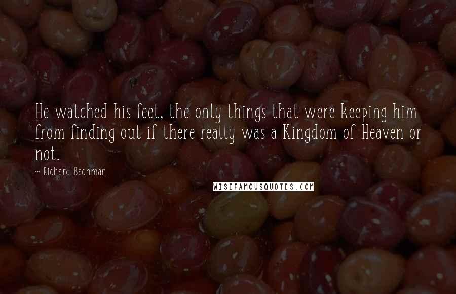 Richard Bachman Quotes: He watched his feet, the only things that were keeping him from finding out if there really was a Kingdom of Heaven or not.