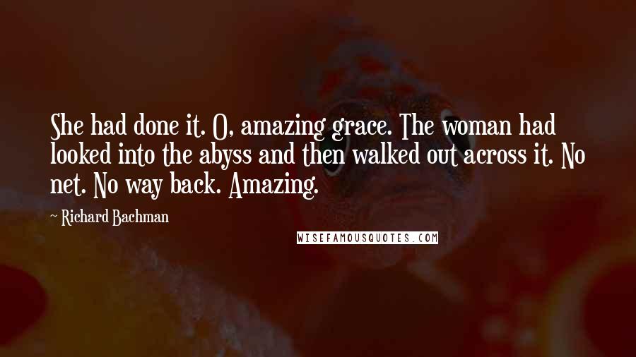 Richard Bachman Quotes: She had done it. O, amazing grace. The woman had looked into the abyss and then walked out across it. No net. No way back. Amazing.