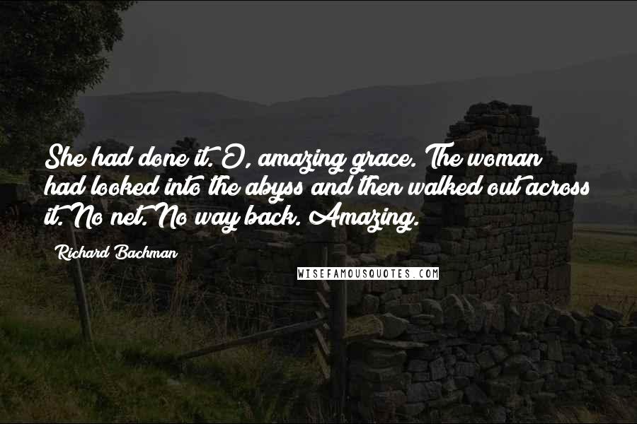 Richard Bachman Quotes: She had done it. O, amazing grace. The woman had looked into the abyss and then walked out across it. No net. No way back. Amazing.