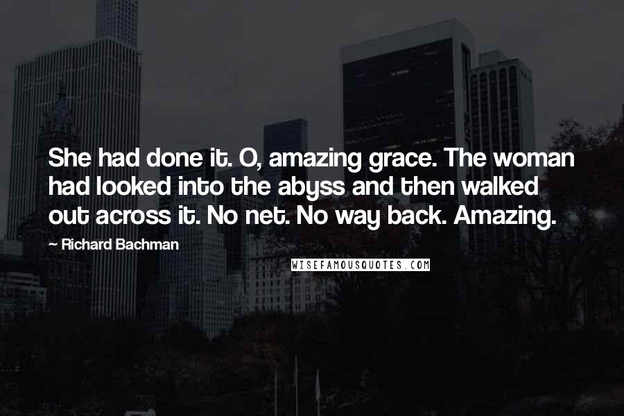 Richard Bachman Quotes: She had done it. O, amazing grace. The woman had looked into the abyss and then walked out across it. No net. No way back. Amazing.