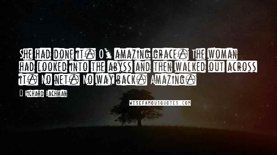 Richard Bachman Quotes: She had done it. O, amazing grace. The woman had looked into the abyss and then walked out across it. No net. No way back. Amazing.