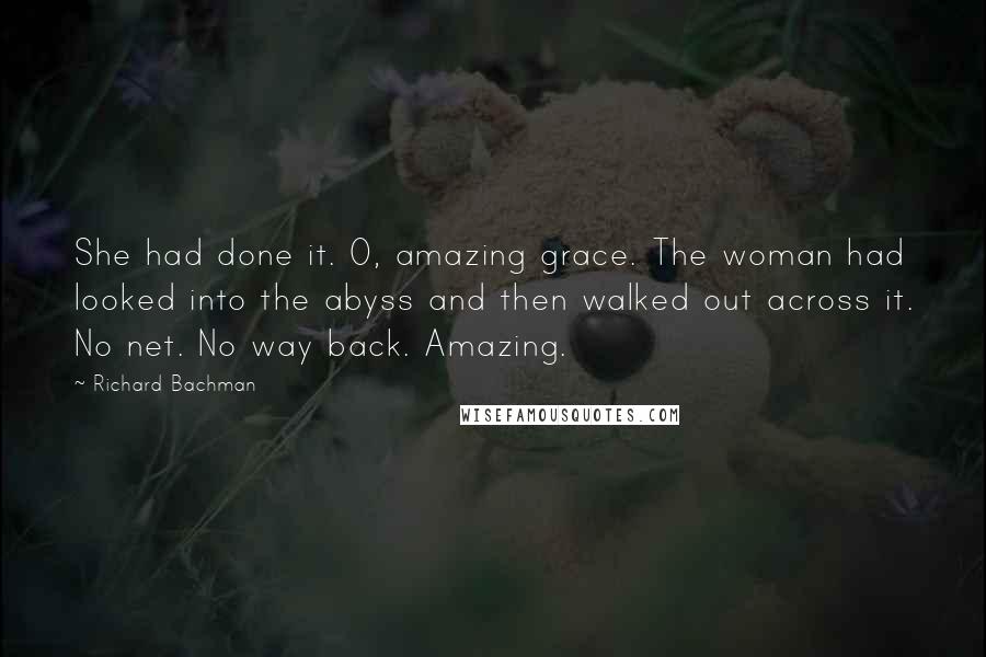 Richard Bachman Quotes: She had done it. O, amazing grace. The woman had looked into the abyss and then walked out across it. No net. No way back. Amazing.