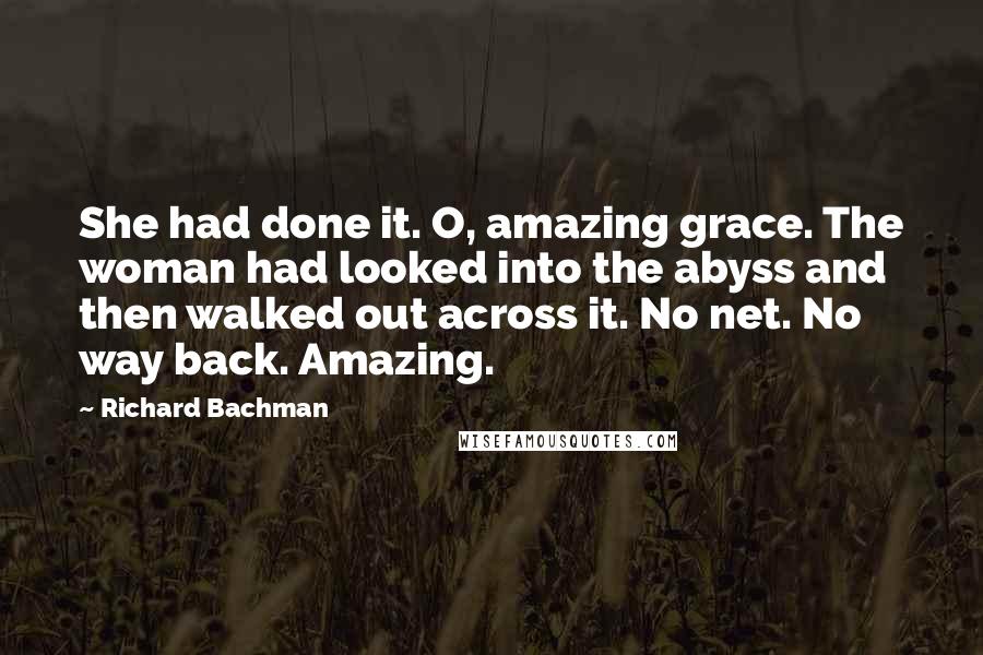 Richard Bachman Quotes: She had done it. O, amazing grace. The woman had looked into the abyss and then walked out across it. No net. No way back. Amazing.