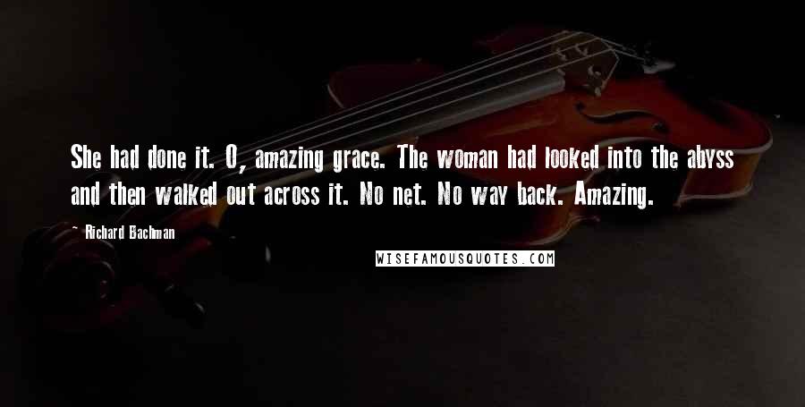 Richard Bachman Quotes: She had done it. O, amazing grace. The woman had looked into the abyss and then walked out across it. No net. No way back. Amazing.