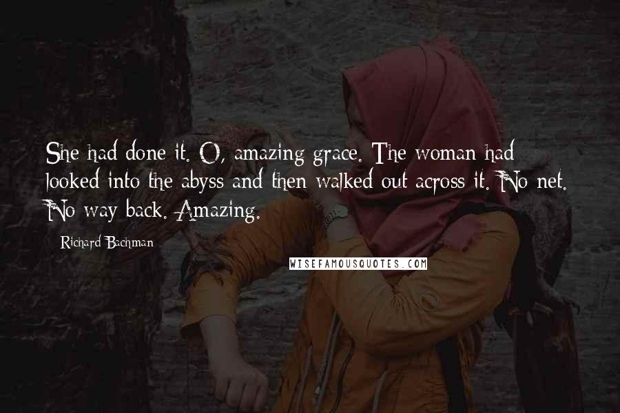 Richard Bachman Quotes: She had done it. O, amazing grace. The woman had looked into the abyss and then walked out across it. No net. No way back. Amazing.