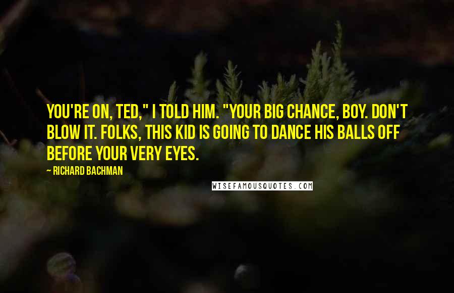 Richard Bachman Quotes: You're on, Ted," I told him. "Your big chance, boy. Don't blow it. Folks, this kid is going to dance his balls off before your very eyes.
