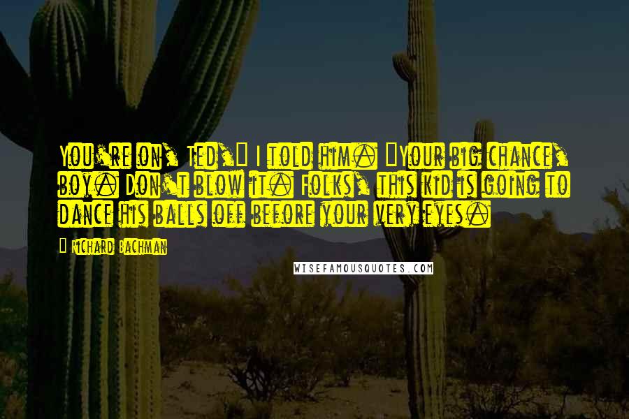 Richard Bachman Quotes: You're on, Ted," I told him. "Your big chance, boy. Don't blow it. Folks, this kid is going to dance his balls off before your very eyes.