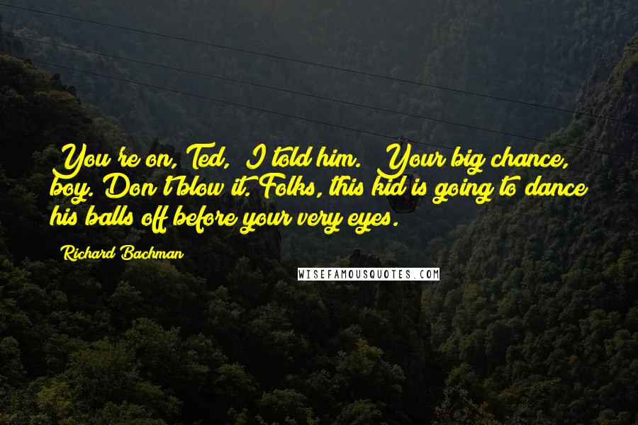 Richard Bachman Quotes: You're on, Ted," I told him. "Your big chance, boy. Don't blow it. Folks, this kid is going to dance his balls off before your very eyes.