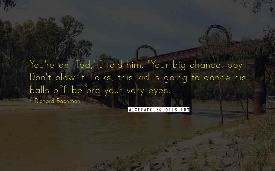 Richard Bachman Quotes: You're on, Ted," I told him. "Your big chance, boy. Don't blow it. Folks, this kid is going to dance his balls off before your very eyes.