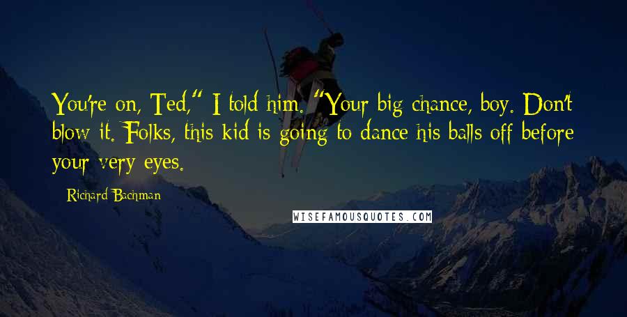 Richard Bachman Quotes: You're on, Ted," I told him. "Your big chance, boy. Don't blow it. Folks, this kid is going to dance his balls off before your very eyes.