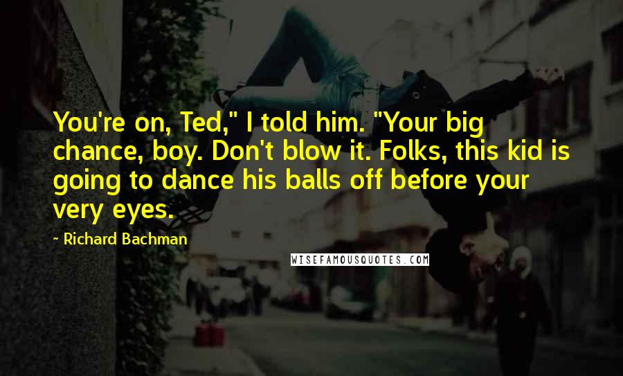 Richard Bachman Quotes: You're on, Ted," I told him. "Your big chance, boy. Don't blow it. Folks, this kid is going to dance his balls off before your very eyes.