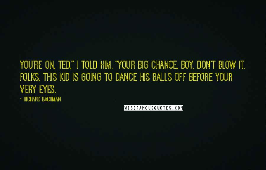 Richard Bachman Quotes: You're on, Ted," I told him. "Your big chance, boy. Don't blow it. Folks, this kid is going to dance his balls off before your very eyes.