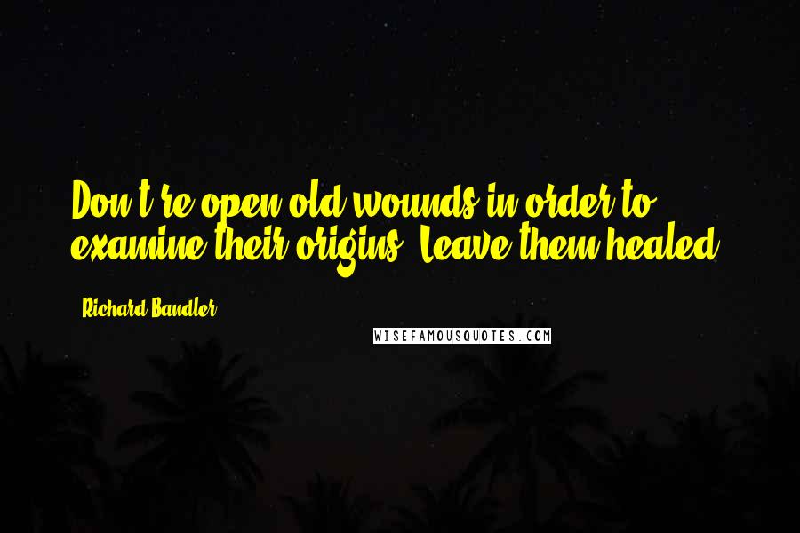 Richard Bandler Quotes: Don't re-open old wounds in order to examine their origins. Leave them healed.