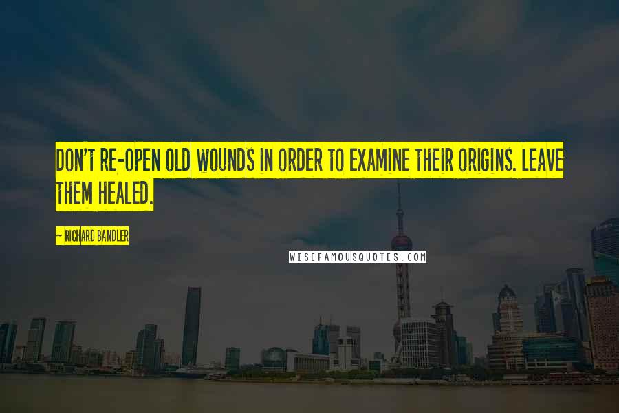 Richard Bandler Quotes: Don't re-open old wounds in order to examine their origins. Leave them healed.