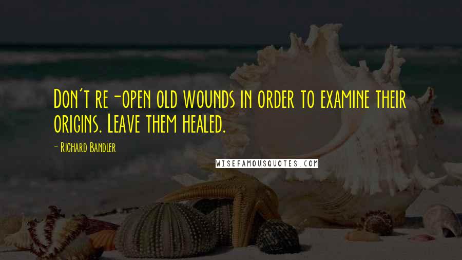 Richard Bandler Quotes: Don't re-open old wounds in order to examine their origins. Leave them healed.