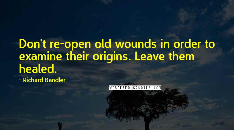 Richard Bandler Quotes: Don't re-open old wounds in order to examine their origins. Leave them healed.