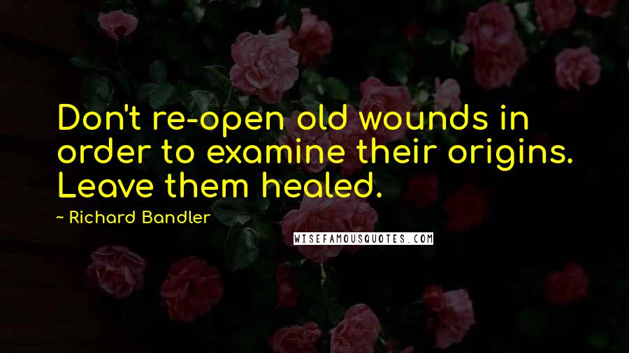 Richard Bandler Quotes: Don't re-open old wounds in order to examine their origins. Leave them healed.