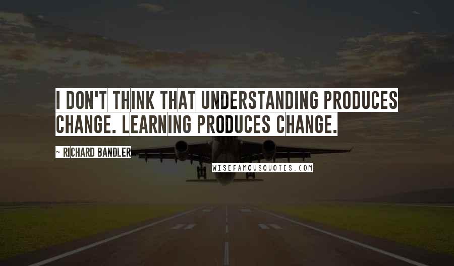 Richard Bandler Quotes: I don't think that understanding produces change. Learning produces change.