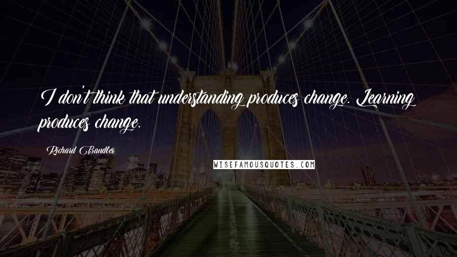 Richard Bandler Quotes: I don't think that understanding produces change. Learning produces change.