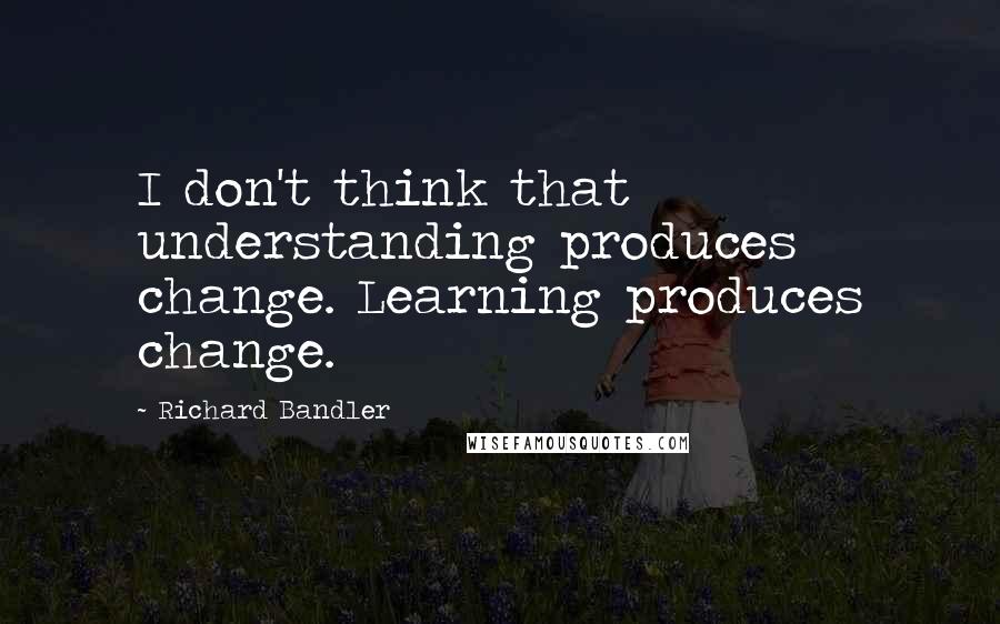 Richard Bandler Quotes: I don't think that understanding produces change. Learning produces change.