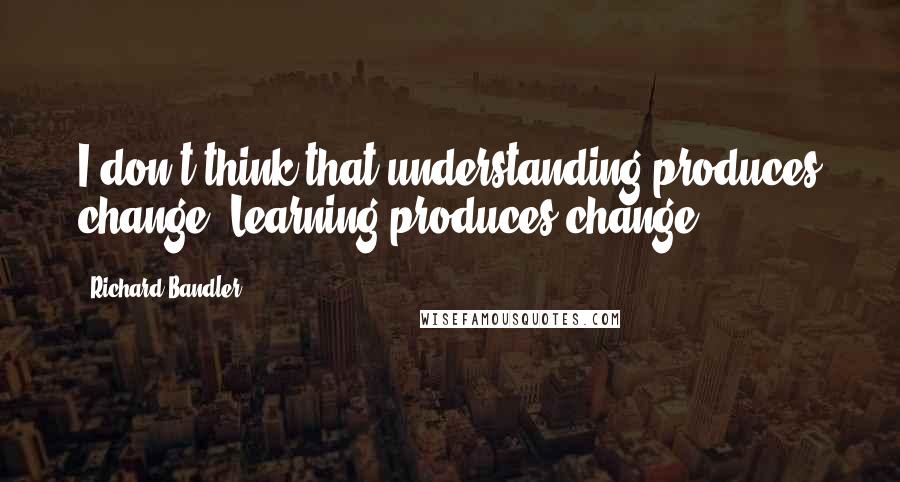 Richard Bandler Quotes: I don't think that understanding produces change. Learning produces change.