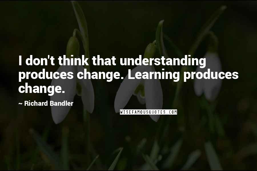 Richard Bandler Quotes: I don't think that understanding produces change. Learning produces change.