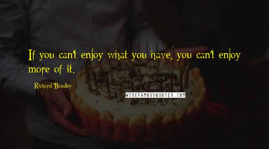 Richard Bandler Quotes: If you can't enjoy what you have, you can't enjoy more of it.