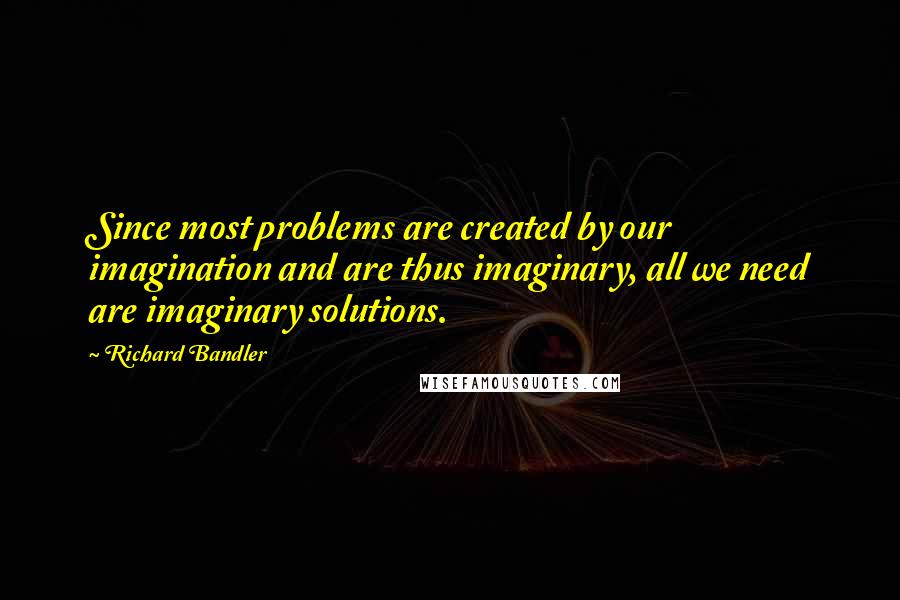 Richard Bandler Quotes: Since most problems are created by our imagination and are thus imaginary, all we need are imaginary solutions.