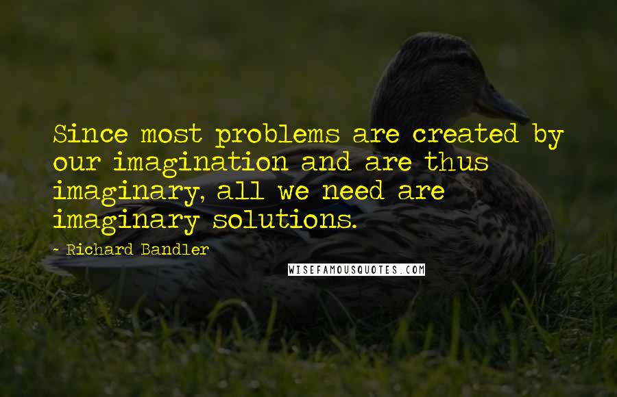 Richard Bandler Quotes: Since most problems are created by our imagination and are thus imaginary, all we need are imaginary solutions.