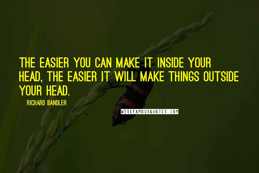 Richard Bandler Quotes: The easier you can make it inside your head, the easier it will make things outside your head.